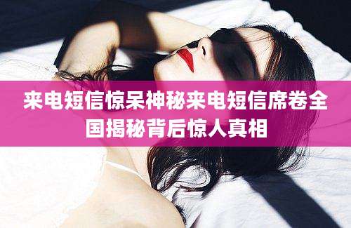 来电短信惊呆神秘来电短信席卷全国揭秘背后惊人真相