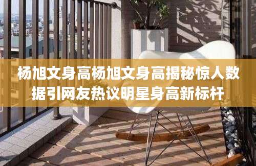 杨旭文身高杨旭文身高揭秘惊人数据引网友热议明星身高新标杆