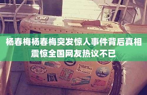 杨春梅杨春梅突发惊人事件背后真相震惊全国网友热议不已