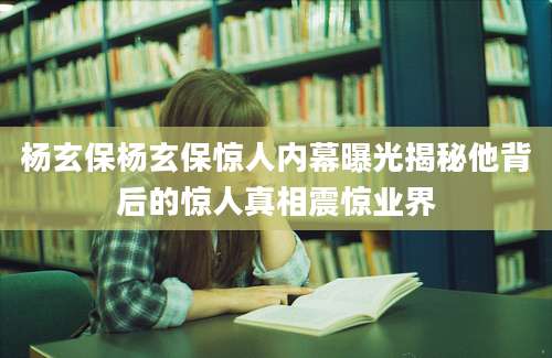杨玄保杨玄保惊人内幕曝光揭秘他背后的惊人真相震惊业界