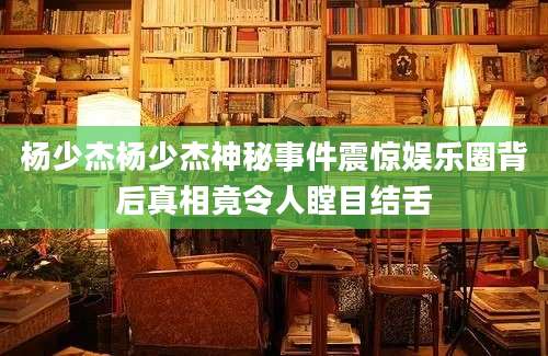 杨少杰杨少杰神秘事件震惊娱乐圈背后真相竟令人瞠目结舌