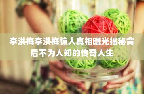 李洪梅李洪梅惊人真相曝光揭秘背后不为人知的传奇人生
