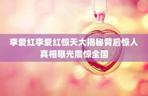 李爱红李爱红惊天大揭秘背后惊人真相曝光震惊全国