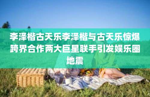 李泽楷古天乐李泽楷与古天乐惊爆跨界合作两大巨星联手引发娱乐圈地震
