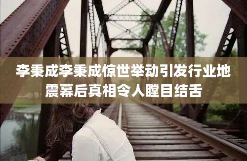 李秉成李秉成惊世举动引发行业地震幕后真相令人瞠目结舌