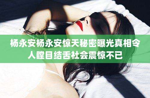 杨永安杨永安惊天秘密曝光真相令人瞠目结舌社会震惊不已
