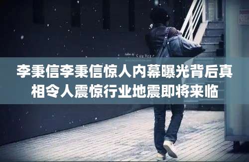 李秉信李秉信惊人内幕曝光背后真相令人震惊行业地震即将来临