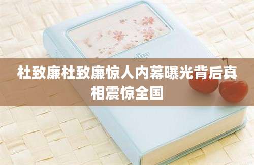 杜致廉杜致廉惊人内幕曝光背后真相震惊全国