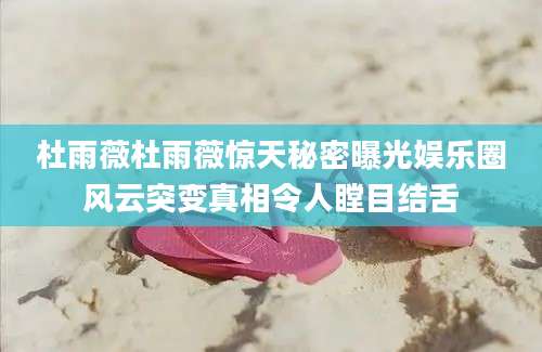 杜雨薇杜雨薇惊天秘密曝光娱乐圈风云突变真相令人瞠目结舌