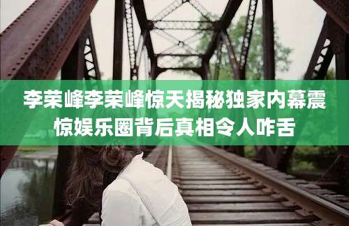 李荣峰李荣峰惊天揭秘独家内幕震惊娱乐圈背后真相令人咋舌