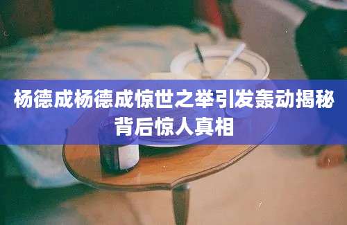 杨德成杨德成惊世之举引发轰动揭秘背后惊人真相