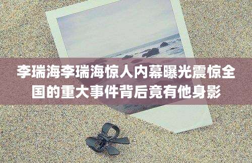 李瑞海李瑞海惊人内幕曝光震惊全国的重大事件背后竟有他身影