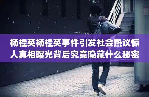 杨桂英杨桂英事件引发社会热议惊人真相曝光背后究竟隐藏什么秘密