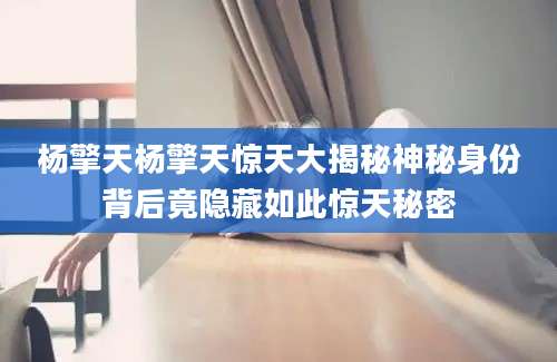 杨擎天杨擎天惊天大揭秘神秘身份背后竟隐藏如此惊天秘密