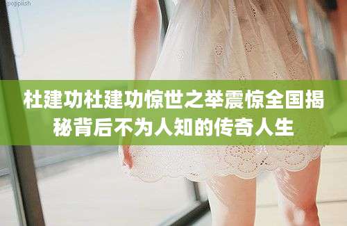 杜建功杜建功惊世之举震惊全国揭秘背后不为人知的传奇人生