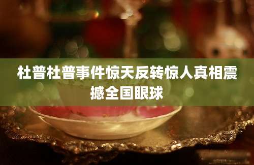 杜普杜普事件惊天反转惊人真相震撼全国眼球