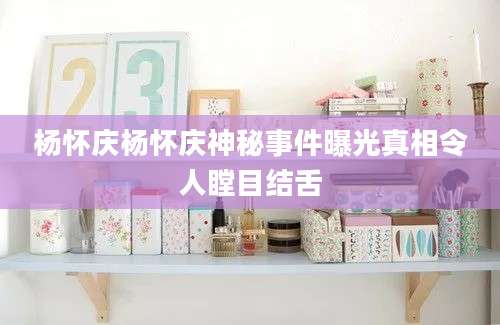 杨怀庆杨怀庆神秘事件曝光真相令人瞠目结舌