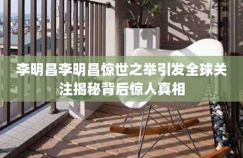 李明昌李明昌惊世之举引发全球关注揭秘背后惊人真相