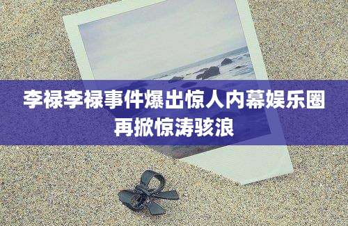 李禄李禄事件爆出惊人内幕娱乐圈再掀惊涛骇浪