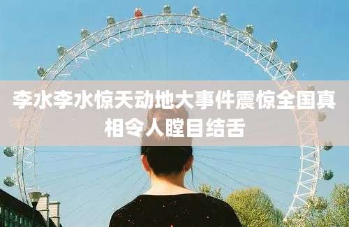 李水李水惊天动地大事件震惊全国真相令人瞠目结舌