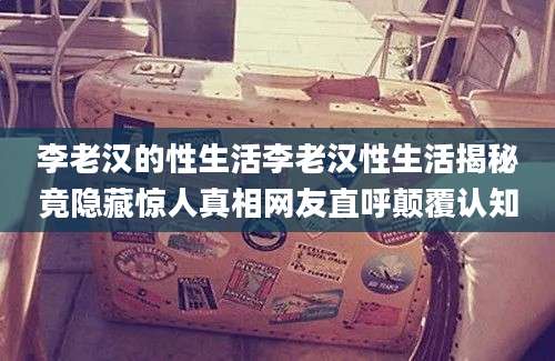 李老汉的性生活李老汉性生活揭秘竟隐藏惊人真相网友直呼颠覆认知