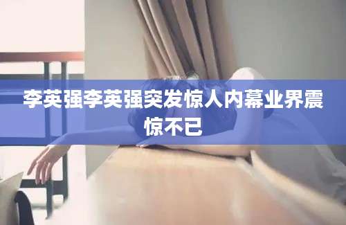 李英强李英强突发惊人内幕业界震惊不已