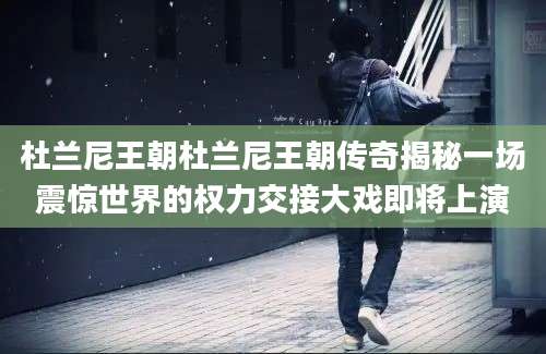 杜兰尼王朝杜兰尼王朝传奇揭秘一场震惊世界的权力交接大戏即将上演