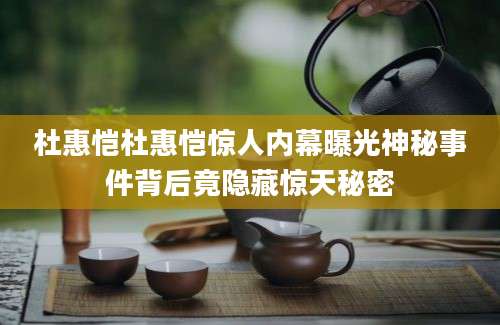 杜惠恺杜惠恺惊人内幕曝光神秘事件背后竟隐藏惊天秘密