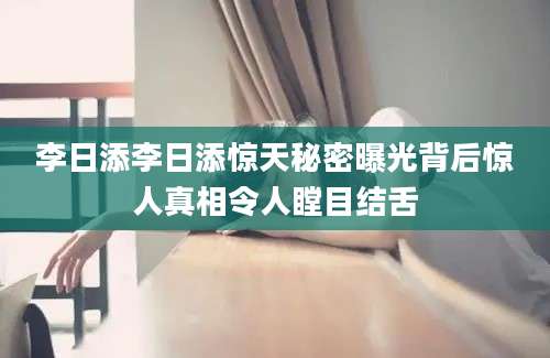 李日添李日添惊天秘密曝光背后惊人真相令人瞠目结舌