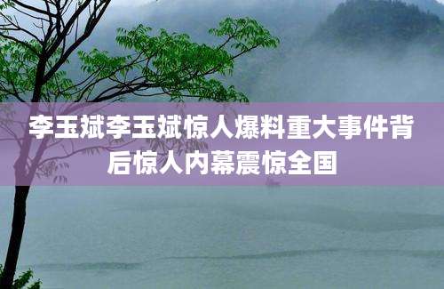 李玉斌李玉斌惊人爆料重大事件背后惊人内幕震惊全国