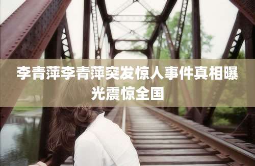 李青萍李青萍突发惊人事件真相曝光震惊全国