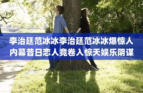 李治廷范冰冰李治廷范冰冰爆惊人内幕昔日恋人竟卷入惊天娱乐阴谋