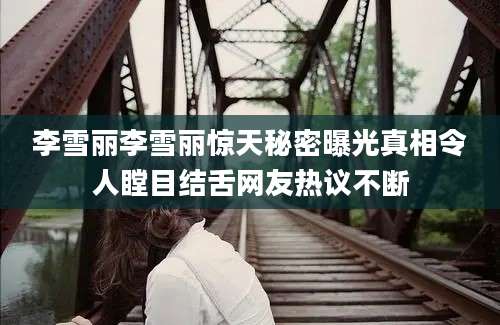 李雪丽李雪丽惊天秘密曝光真相令人瞠目结舌网友热议不断