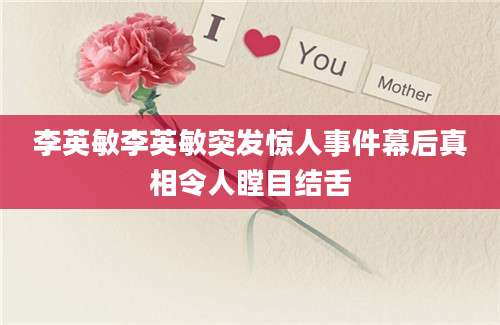 李英敏李英敏突发惊人事件幕后真相令人瞠目结舌