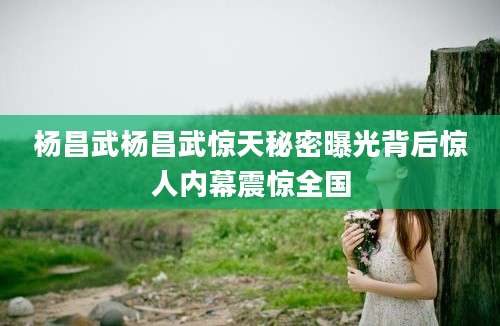 杨昌武杨昌武惊天秘密曝光背后惊人内幕震惊全国