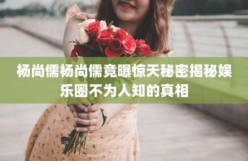 杨尚儒杨尚儒竟曝惊天秘密揭秘娱乐圈不为人知的真相