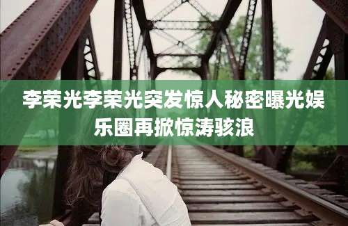 李荣光李荣光突发惊人秘密曝光娱乐圈再掀惊涛骇浪