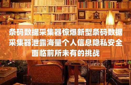 条码数据采集器惊爆新型条码数据采集器泄露海量个人信息隐私安全面临前所未有的挑战