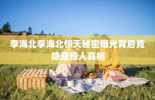 李海北李海北惊天秘密曝光背后竟隐藏惊人真相