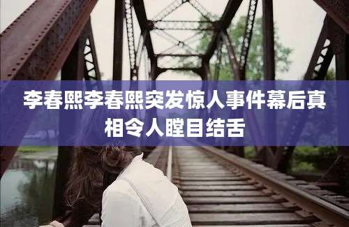 李春熙李春熙突发惊人事件幕后真相令人瞠目结舌