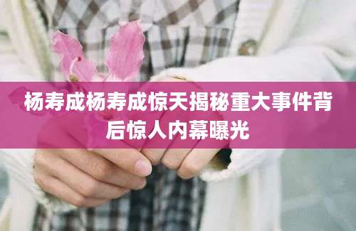 杨寿成杨寿成惊天揭秘重大事件背后惊人内幕曝光