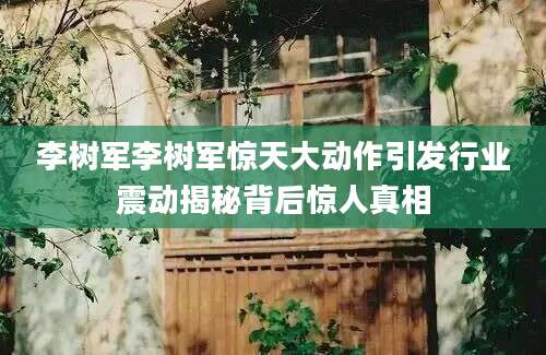 李树军李树军惊天大动作引发行业震动揭秘背后惊人真相