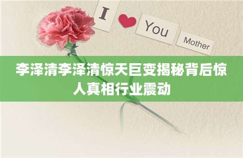 李泽清李泽清惊天巨变揭秘背后惊人真相行业震动