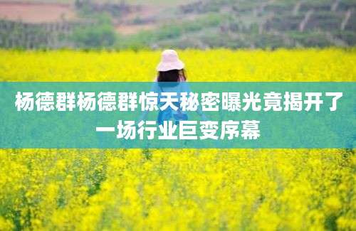 杨德群杨德群惊天秘密曝光竟揭开了一场行业巨变序幕