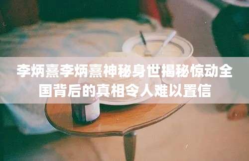 李炳熹李炳熹神秘身世揭秘惊动全国背后的真相令人难以置信