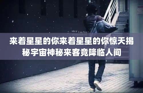 来着星星的你来着星星的你惊天揭秘宇宙神秘来客竟降临人间