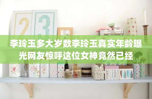李玲玉多大岁数李玲玉真实年龄曝光网友惊呼这位女神竟然已经