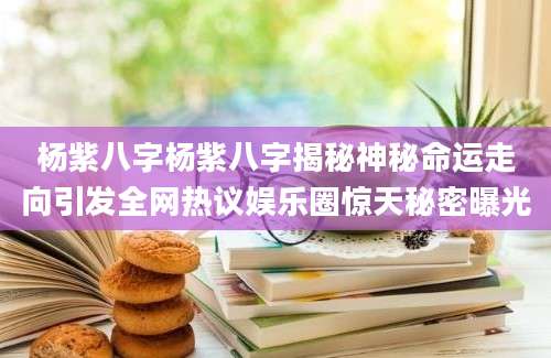 杨紫八字杨紫八字揭秘神秘命运走向引发全网热议娱乐圈惊天秘密曝光