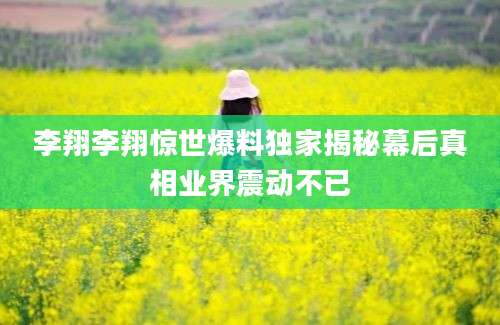 李翔李翔惊世爆料独家揭秘幕后真相业界震动不已
