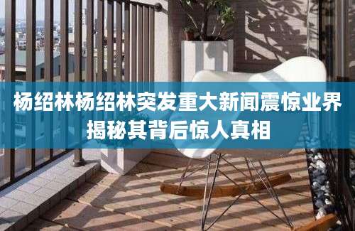 杨绍林杨绍林突发重大新闻震惊业界揭秘其背后惊人真相